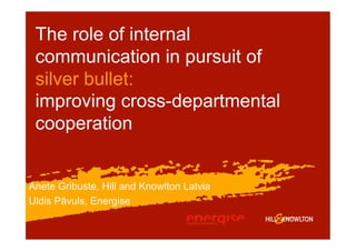 The role of internal
 communication in pursuit of
 silver bullet:
 improving cross-departmental
 cooperation


Anete Gribuste, Hill and Knowlton Latvia
Uldis Pāvuls, Energise
 
