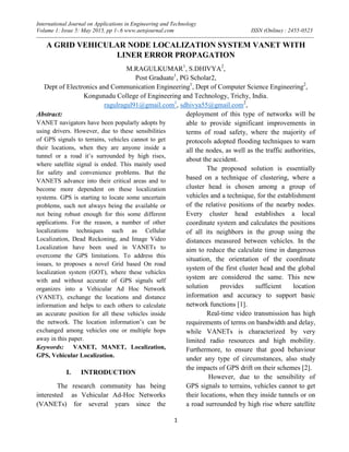 International Journal on Applications in Engineering and Technology
Volume 1: Issue 5: May 2015, pp 1-.6 www.aetsjournal.com ISSN (Online) : 2455-0523
--------------------------------------------------------------------------------------------------------------------------------------------------
1
A GRID VEHICULAR NODE LOCALIZATION SYSTEM VANET WITH
LINER ERROR PROPAGATION
M.RAGULKUMAR1
, S.DHIVYA2
,
Post Graduate1
, PG Scholar2,
Dept of Electronics and Communication Engineering1
, Dept of Computer Science Engineering2
,
Kongunadu College of Engineering and Technology, Trichy, India.
ragulragul91@gmail.com1
, sdhivya55@gmail.com2
,
Abstract:
VANET navigators have been popularly adopts by
using drivers. However, due to these sensibilities
of GPS signals to terrains, vehicles cannot to get
their locations, when they are anyone inside a
tunnel or a road it’s surrounded by high rises,
where satellite signal is ended. This mainly used
for safety and convenience problems. But the
VANETS advance into their critical areas and to
become more dependent on these localization
systems. GPS is starting to locate some uncertain
problems, such not always being the available or
not being robust enough for this some different
applications. For the reason, a number of other
localizations techniques such as Cellular
Localization, Dead Reckoning, and Image Video
Localization have been used in VANETs to
overcome the GPS limitations. To address this
issues, to proposes a novel Grid based On road
localization system (GOT), where these vehicles
with and without accurate of GPS signals self
organizes into a Vehicular Ad Hoc Network
(VANET), exchange the locations and distance
information and helps to each others to calculate
an accurate position for all these vehicles inside
the network. The location information’s can be
exchanged among vehicles one or multiple hops
away in this paper.
Keywords: VANET, MANET, Localization,
GPS, Vehicular Localization.
I. INTRODUCTION
The research community has being
interested as Vehicular Ad-Hoc Networks
(VANETs) for several years since the
deployment of this type of networks will be
able to provide significant improvements in
terms of road safety, where the majority of
protocols adopted flooding techniques to warn
all the nodes, as well as the traffic authorities,
about the accident.
The proposed solution is essentially
based on a technique of clustering, where a
cluster head is chosen among a group of
vehicles and a technique, for the establishment
of the relative positions of the nearby nodes.
Every cluster head establishes a local
coordinate system and calculates the positions
of all its neighbors in the group using the
distances measured between vehicles. In the
aim to reduce the calculate time in dangerous
situation, the orientation of the coordinate
system of the first cluster head and the global
system are considered the same. This new
solution provides sufficient location
information and accuracy to support basic
network functions [1].
Real-time video transmission has high
requirements of terms on bandwidth and delay,
while VANETs is characterized by very
limited radio resources and high mobility.
Furthermore, to ensure that good behaviour
under any type of circumstances, also study
the impacts of GPS drift on their schemes [2].
However, due to the sensibility of
GPS signals to terrains, vehicles cannot to get
their locations, when they inside tunnels or on
a road surrounded by high rise where satellite
 
