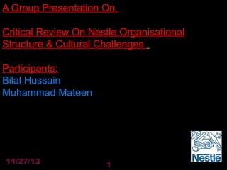 A Group Presentation On
Critical Review On Nestle Organisational
Structure & Cultural Challenges
Participants:
Bilal Hussain
Muhammad Mateen

11/27/13

1

 