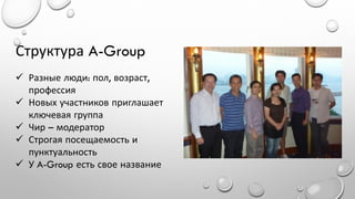 Структура A-Group
 Разные люди: пол, возраст,
профессия
 Новых участников приглашает
ключевая группа
 Чир – модератор
 Строгая посещаемость и
пунктуальность
 У A-Group есть свое название

 