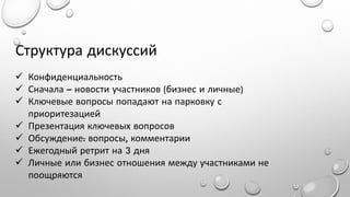 Структура дискуссий
 Конфиденциальность
 Сначала – новости участников (бизнес и личные)
 Ключевые вопросы попадают на парковку с
приоритезацией
 Презентация ключевых вопросов
 Обсуждение: вопросы, комментарии
 Ежегодный ретрит на 3 дня
 Личные или бизнес отношения между участниками не
поощряются

 