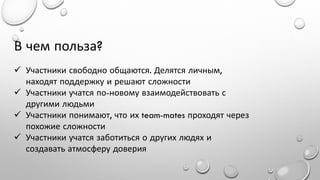 В чем польза?
 Участники свободно общаются. Делятся личным,
находят поддержку и решают сложности
 Участники учатся по-новому взаимодействовать с
другими людьми
 Участники понимают, что их team-mates проходят через
похожие сложности
 Участники учатся заботиться о других людях и
создавать атмосферу доверия

 