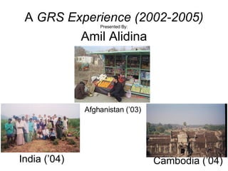 A  GRS Experience (2002-2005) Presented By: Amil Alidina Afghanistan (’03) Cambodia (’04) India (’04) 
