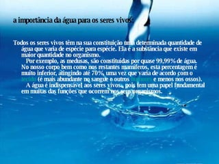 a importância da água para os seres vivos: Todos os seres vivos têm na sua constituição uma determinada quantidade de água que varia de espécie para espécie. Ela é a substância que existe em maior quantidade no organismo.    Por exemplo, as medusas, são constituídas por quase 99,99% de água. No nosso corpo bem como nos restantes mamíferos, esta percentagem é muito inferior, atingindo até 70%, uma vez que varia de acordo com o  tecido  (é mais abundante no sangue e outros  humores  e menos nos ossos).    A água é indispensável aos seres vivos , pois tem uma papel fundamental em muitas das funções que ocorrem nos seus organismos. 