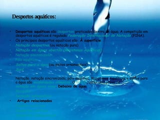 Desportos aquáticos: Desportos aquáticos  são  desportos  praticados dentro de água. A competição em desportos aquáticos é regulada  Federação Internacional de Natação  (FINA). Os principais desportos aquáticos são:  À superfície Natação desportiva  (ou natação pura)  Natação em águas abertas (Maratonas Aquáticas)   Natação sincronizada   Pólo aquático   Saltos para a água  (ou saltos ornamentais)  Surf   Natação, natação sincronizada, pólo aquático, Maratonas Aquáticas e saltos para a água são  modalidades olímpicas . O  triatlo , inclui uma prova de  natação em águas vivas .  Debaixo de água Mergulho   Natação subaquática   Artigos relacionados Espores aquáticos   Desportos náuticos   Desportos subaquáticos   