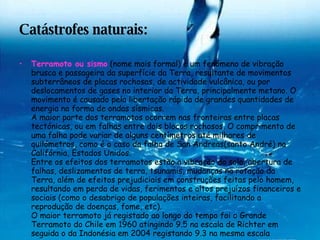 Catástrofes naturais: Terramoto ou sismo  (nome mais formal) é um fenómeno de vibração brusca e passageira da superfície da Terra, resultante de movimentos subterrâneos de placas rochosas, de actividade vulcânica, ou por deslocamentos de gases no interior da Terra, principalmente metano. O movimento é causado pela libertação rápida de grandes quantidades de energia na forma de ondas sísmicas. A maior parte dos terramotos ocorrem nas fronteiras entre placas tectónicas, ou em falhas entre dois blocos rochosos. O comprimento de uma falha pode variar de alguns centímetros até milhares de quilómetros, como é o caso da falha de San Andreas(santo André) na Califórnia, Estados Unidos. Entre os efeitos dos terramotos estão a vibração do solo, abertura de falhas, deslizamentos de terra, tsunamis, mudanças na rotação da Terra, além de efeitos prejudiciais em construções feitas pelo homem, resultando em perda de vidas, ferimentos e altos prejuízos financeiros e sociais (como o desabrigo de populações inteiras, facilitando a reprodução de doenças, fome, etc). O maior terramoto já registado ao longo do tempo foi o Grande Terramoto do Chile em 1960 atingindo 9.5 na escala de Richter em seguida o da Indonésia em 2004 registando 9.3 na mesma escala   