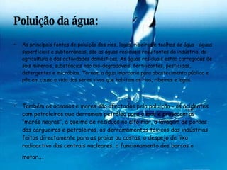 Poluição da água: As principais fontes de poluição dos rios, lagos, ribeiros e toalhas de água - águas superficiais e subterrâneas, são as águas residuais resultantes da indústria, da agricultura e das actividades domésticas. As águas residuais estão carregadas de sais minerais, substâncias não bio-degradáveis, fertilizantes, pesticidas, detergentes e micróbios. Tornam a água imprópria para abastecimento público e põe em causa a vida dos seres vivos que habitam os rios, ribeiros e lagos. Também os oceanos e mares são afectados pela poluição - os acidentes com petroleiros que derramam petróleo para o mar e provocam as “marés negras”, a queima de resíduos no alto mar, a lavagem de porões dos cargueiros e petroleiros, os derramamentos tóxicos das indústrias feitos directamente para as praias ou costas, o despejo de lixo radioactivo das centrais nucleares, o funcionamento dos barcos a motor …     