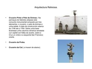 Arquitectura Relixiosa. Cruceiro Pinto e Peto de Ánimas.-  Na parroquia de Salcidos atópase este conxunto monumental composto por tres elementos: o cruceiro, o peto de ánimas e unha estela. A data de construcción abarca do 1746 ata o 1764. Sobre unha base levántase unha columna cilíndrica rematada cun capitel con follas de acanto, sobre a Cruz un cristo e a esquerda San Francisco orante. Cruceiro da Proba. Cruceiro da Cal. ( a imaxen de abaixo). 