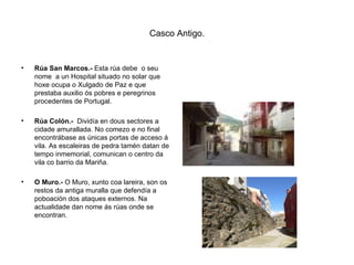 Casco Antigo. Rúa San Marcos.-  Esta rúa debe  o seu nome  a un Hospital situado no solar que hoxe ocupa o Xulgado de Paz e que prestaba auxilio ós pobres e peregrinos procedentes de Portugal. Rúa Colón.-   Dividía en dous sectores a cidade amurallada. No comezo e no final encontrábase as únicas portas de acceso á vila. As escaleiras de pedra tamén datan de tempo inmemorial, comunican o centro da vila co barrio da Mariña. O Muro.-  O Muro, xunto coa lareira, son os restos da antiga muralla que defendía a poboación dos ataques externos. Na actualidade dan nome ás rúas onde se encontran. 