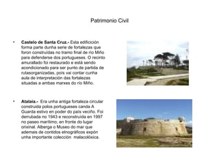 Patrimonio Civil Castelo de Santa Cruz.-  Esta edificición forma parte dunha serie de fortalezas que foron construídas no tramo final de río Miño para defenderse dos portugueses. O recinto amurallado foi restaurado e está sendo acondicionado para ser punto de partida de rutasorganizadas, poís vai contar cunha aula de interpretación das fortalezas situadas a ambas marxes do río Miño. Atalaia.-   Era unha antiga fortaleza circular construida polos portugueses canda A Guarda estivo en poder do país veciño. Foi derrubada no 1943 e reconstruída en 1997 no paseo marítimo, en fronte do lugar orixinal. Alberga o Museo do mar que ademais de contidos etnográficos expón unha importante colección  malacolóxica. 