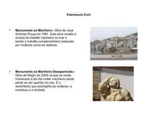 Patrimonio Civil. Monumento ao Mariñeiro.-  Obra de José Antúñez Pousa do 1991. Esta obra resalta a dureza do traballo mariñeiro no mar e tamén o traballo complementario realizado por mulleres coma as redeiras. Monumento ao Mariñeiro Desaparecido.-  Obra de Magín do 2004 na que se rende homenaxe a dor da muller mariñeira cando perde ao ser querido no mar. É o sentimento que acompaña ás mulleres: a incerteza e a soidade. 