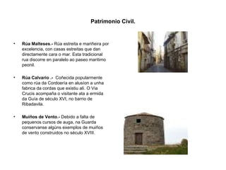 Patrimonio Civil. Rúa Malteses.-  Rúa estreita e mariñeira por excelencia, con casas estreitas que dan directamente cara o mar. Esta tradicional rua discorre en paralelo ao paseo maritimo peonil. Rúa Calvario .-  Coñecida popularmente como rúa da Cordoería en alusíon a unha fabrica da cordas que existiu alí. O Via Crucis acompaña o visitante ata a ermida da Guía de século XVI, no barrio de Ribadavila. Muiños de Vento.-  Debido a falta de pequenos cursos de auga, na Guarda conservanse algúns exemplos de muiños de vento construidos no século XVIII. 