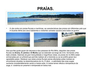 PRAÍAS. A vila conta con praías fluviais e marítimas, as características das praías son diferentes polo que A Guarda oferta aos seus habitantes e visitantes variadas opcións para todos os gustos. Aos que lles guste gozar da natureza e dos paisaxes do Río Miño, dispoñen das praías fluviais da  Arona, A Lamina  e  O Muiño  que se estenden ao longo de 2 km, formando unha bela unidade. Ademais da gran tranquilidade e magníficas vistas, as praías do río Miño están enmarcadas por un piñeiral que permite realizar alí a merenda ou se se prefire gozar dun agradable paseo. Destacar que estas praías fluviais pense afectadas polas mareas ao encontrarse situadas na desembocadura do río. É decir,  a salinidade das súas augas aumenta considerablemente cando a marea sobe. A marea tamen afecta a temperatura da auga, é  oceánica en preamar e temperada en baixa mar. 