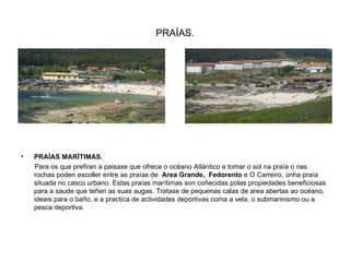 PRAÍAS. PRAÍAS MARÍTIMAS. Para os que prefiran a paisaxe que ofrece o océano Atlántico e tomar o sol na praía o nas rochas poden escoller entre as praías de  Area Grande,  Fedorento  e O Carreiro, únha praía situada no casco urbano. Estas praías marítimas son coñecidas polas propiedades beneficiosas para a saude que teñen as suas augas. Tratase de pequenas calas de area abertas ao océano, ideais para o baño, e a practica de actividades deportivas coma a vela, o submarinismo ou a pesca deportiva. 
