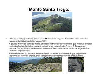 Monte Santa Trega. Polo seu valor arqueolóxico e histórico, o Monte Santa Trega foi declarado no seu conxunto Monumento Histórico-artístico no ano 1931. A poucos metros do cume do monte, atópase o Poboado Galaico-romano, que constitúe a mostra máis significativa da Cultura castrexa, datada entre os séculos I a.C. e I d.C. Durante as escavacións encóntraronse restos das vivendas e da muralla, fornos, canles de auga e outros materiais arqueolóxicos. Nas inmediacións do Poboado e noutras zonas do monte, son visibles grupos de gravados rupestres da Idade de Bronce, onde se representan elementos espirais, liñas, círculos… 