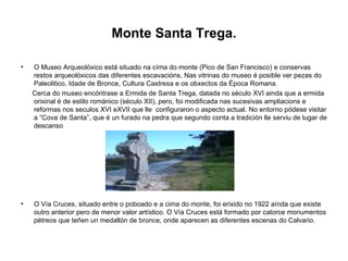Monte Santa Trega. O Museo Arqueolóxico está situado na címa do monte (Pico de San Francisco) e conservas restos arqueolóxicos das diferentes escavacións, Nas vitrinas do museo é posible ver pezas do Paleolitico, Idade de Bronce, Cultura Castrexa e os obxectos da Época Romana. Cerca do museo encóntrase a Ermida de Santa Trega, datada no século XVI ainda que a ermida orixinal é de estilo románico (século XII), pero, foi modificada nas sucesivas ampliacions e reformas nos seculos XVI eXVII que lle  configuraron o aspecto actual. No entorno pódese visitar a “Cova de Santa”, que é un furado na pedra que segundo conta a tradición lle serviu de lugar de descanso O Vía Cruces, situado entre o poboado e a cima do monte, foi erixido no 1922 aínda que existe outro anterior pero de menor valor artístico. O Vía Cruces está formado por catorce monumentos pétreos que teñen un medallón de bronce, onde aparecen as diferentes escenas do Calvario.  