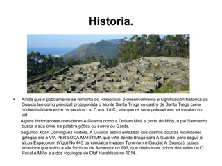 Historia. Aínda que o poboamento se remonta ao Paleolítico, o desenvolmento e significación histórica da Guarda ten como principal protagonista o Monte Santa Trega co castro de Santa Trega como núcleo habitado entre os séculos I a. C e o  I d.C., ata que os seus poboadores se instalan no val. Algúns historiadores consideran A Guarda como a Ostium Mini, a porta do Miño, o pai Sarmiento busca a súa orixe na palabra gótica ou sueva ou Garda. Segundo Xoán Dominguez Portela, A Guarda estivo enlazada cos castros doutras localidades galegas era a VÍA PER LOCA MARÍTIMA que viña dende Braga cara A Guarda  para seguir a Vicus Espacorum (Vigo).No 445 os vándalos invaden Turoníum e Gauda( A Guarda); outras invasions que sufriu a vila foron as de Almanzor no 997, que destruiu os pobos dos vales de O Rosal e MIño e a dos viquingos de Olaf Haraldson no 1014. 