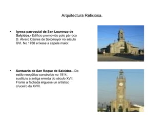 Arquitectura Relixiosa. Igrexa parroquial de San Lourenzo de Salcidos.-  Edificio promovido polo párroco D. Álvaro Ozores de Sotomayor no século XVI. No 1760 eríxese a capela maior. Santuario de San Roque de Salcidos.-  De estilo neogótico construído no 1914, sustituíu a antiga ermida do século XVII. Fronte a fachada érguese un artístico cruceiro do XVIII. 