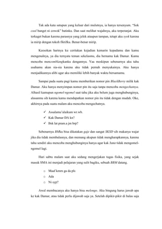 Tak ada kata satupun yang keluar dari mulutnya, ia hanya tersenyum. “Sok
cool banget ni cowok” batinku. Dan saat melihat wajahnya, aku terperanjat. Aku
terkaget bukan karena parasnya yang jelek ataupun tampan, tetapi aku syok karena
ia mirip dengan tokoh fiktifku. Benar-benar mirip.

     Keesokan harinya ku ceritakan kejadian kemarin kepadamu dan kamu
mengenalnya, ya dia ternyata teman sekelasmu, dia bernama kak Damar. Kamu
mencoba mencomblangkanku dengannya. Yaa meskipun sebenarnya aku tahu
usahamu akan sia-sia karena aku tidak pernah menyukainya. Aku hanya
menjadikannya alibi agar aku memiliki lebih banyak waktu bersamamu.

     Sampai pada suatu pagi kamu memberikan nomor pin BlackBerry milik kak
Damar. Aku hanya menyimpan nomor pin itu saja tanpa mencoba mengechatnya.
Alhasil kamupun ngomel-ngomel saat tahu jika aku belum juga menghubunginya,
alasanmu sih karena kamu mendapatkan nomor pin itu tidak dengan mudah. Oke,
akhirnya pada suatu malam aku mencoba mengechatnya.

          Assalamu’alaikum wr.wb.
          Kak Damar DA kn?
          Bsk lat pram.a jm brp?

     Sebenarnya BMku bisa dikatakan gaje dan sangat SKSD sih makanya wajar
jika dia tidak membalasnya, dan memang akupun tidak mengharapkannya, karena
tahu sendiri aku mencoba menghubunginya hanya agar kak Juno tidak mengomel-
ngomel lagi.

     Hari sabtu malam saat aku sedang mengerjakan tugas fisika, yang sejak
masuk SMA ini menjadi pelajaran yang sulit bagiku, sebuah BBM datang.

         o Maaf kmrn ga da pls
         o Ada
         o Ni syp?

     Awal membacanya aku hanya bisa melongo. Aku bingung harus jawab apa
ke kak Damar, atau tidak perlu dijawab saja ya. Setelah dipikir-pikir di balas saja
 