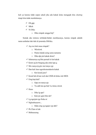 kali ya karena tidak sopan sekali jika ada kakak kelas mengajak kita chatting
tetapi kita tidak membalasnya.

          Oh gpp
          Mksh
          Ni Dika
                o Dika sitapak sangga brp?

     Sontak aku tertawa terbahak-bahak membacanya, karena sitapak adalah
nama ambalan laki-laki di pramuka SMAku.

           Aq cwe kak masa sitapak?
                o Wkwkwk
                o Pantes kakak asing sama namamu
                o Dika dpt pin kakak drmn?
           Sebenernya aq blm pernah lo liat kakak
           Kmrn aq kn bingung ada eskul apa g
           Mw nanya tp gtw mst tanya syp
           Dan kak Juno ngerekomendasiin kakak
                o Km kenal juno?
           Kenal lah di kan wali dari OSIS di klsku wkt MOS
           Emg knp kak?
                o Gpp cm nanya aja
                o Ya udh liat aja bsk! Lo ktmu wkwk
           Huuu
                o Dika lg apa?
                o Kok jm sgini blm tdr?
           Lg ngerjain tgs fisika ni
           Nglembuuurrrr...
                o Haha emg yg ngajar syp dek?
           Pk Chan ni kak
           Mubeeeeeng
 