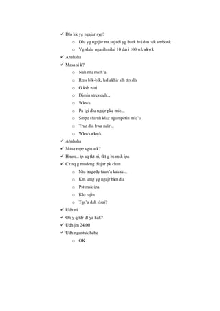  Dlu kk yg ngajar syp?
      o Dlu yg ngajar mr.sujadi yg baek hti dan tdk smbonk
      o Yg slalu ngasih nilai 10 dari 100 wkwkwk
 Ahahaha
 Masa si k?
      o Nah ntu mslh’a
      o Rms blk-blk, hsl akhir slh ttp slh
      o G ksh nlai
      o Djmin stres deh..,
      o Wkwk
      o Pa lgi dlu ngajr pke mic..,
      o Smpe sluruh klaz ngumpetin mic’a
      o Truz dia bwa ndiri..
      o Wkwkwkwk
 Ahahaha
 Masa mpe sgtu.a k?
 Hmm... tp aq tkt ni, tkt g bs msk ipa
 Cz aq g mudeng diajar pk chan
      o Ntu tragedy taun’a kakak...
      o Km utng yg ngajr bkn dia
      o Pst msk ipa
      o Klo rajin
      o Tgs’a dah slsai?
 Udh ni
 Oh y q tdr dl ya kak?
 Udh jm 24.00
 Udh ngantuk hehe
      o OK
 