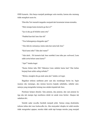 OSIS kemarin. Aku hanya menjadi pendengar setia mereka, karena aku memang
tidak mengikuti acara itu.

      Tiba-tiba Tari menarik tanganku menjauh dari keramaian teman-temanku.

      “Heh, kenapa kamu kemarin ga ikut si?”

      “Iya ni aku ga di bolehin sama ortu”

      “Padahal kan kak Juno ikut sih”

      “Trus hubungannya denganku apa?”

      “Aku tahu ko semuanya, kamu suka kan sama kak Juno”

      “Kok kamu tahu? Tahu dari mana?”

      “Ada deeh... Eh kemarin kak Juno nembak Luna tahu pas outbound, Luna
      udah cerita belum sama kamu?”

      “Apa?” kataku kaget

      “Kamu belum tahu Dik? Bukanya Luna sahabat kamu kan? Dan kalian
      berjanji buat selalu saling terbuka?”

      “Belum, mungkin dia ga enak sama aku” kataku sok tegar.

      Bagaikan terkena sambaran petir saat aku mendengar berita itu. Ingin
rasanya aku menangis, aku merasa kecewa kepada sahabatku, sahabat satu-
satunya yang mengetahui tentang rasa sukaku kepada kak Juno.

      Penilaian laripun dimulai. Satu putaran, dua putaran, dan saat putaran ke
tiga aku tak mampu lagi membawa tubuh ini untuk terus berlari. Akupun tak
sadarkan diri.

      Setelah sadar moedku berubah menjadi jelek. Semua orang disekitarku
terkena imbas dari rasa badmoedku itu. Aku menyadari sikapku ini salah mereka
tidak mengetahui apapun, mereka tidak salah tapi kenapa mereka yang menjadi
 