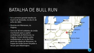 BATALHA DE BULL RUN
 Foi a primeira grande batalha da
Guerra de Secessão, no dia 21 de
julho de 1861.
 Ocorreu em Manassas, na
Virgínia.
 Cerca de 30 mil soldados da União
marcharam para a capital
confederada de Richmond, na
Virgínia. Foram detidos pelos
confederados no rio Bull Run,
perto da cidade de Manassas. As
tropas da União foram forçadas a
recuar para Washington.
 