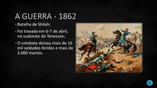 A GUERRA - 1862
Batalha de Shiloh;
Foi travada em 6-7 de abril,
no sudoeste do Tenessee;
O combate deixou mais de 16
mil soldados feridos e mais de
3.000 mortos.
 