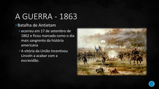 A GUERRA - 1863
Batalha de Antietam
 ocorreu em 17 de setembro de
1862 e ficou marcada como o dia
mais sangrento da história
americana
 A vitória da União Incentivou
Lincoln a acabar com a
escravidão.
 