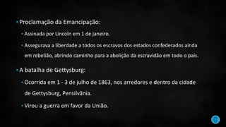 Proclamação da Emancipação:
 Assinada por Lincoln em 1 de janeiro.
 Assegurava a liberdade a todos os escravos dos estados confederados ainda
em rebelião, abrindo caminho para a abolição da escravidão em todo o país.
A batalha de Gettysburg:
 Ocorrida em 1 - 3 de julho de 1863, nos arredores e dentro da cidade
de Gettysburg, Pensilvânia.
 Virou a guerra em favor da União.
 
