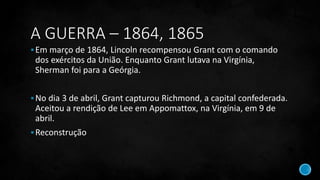 A GUERRA – 1864, 1865
Em março de 1864, Lincoln recompensou Grant com o comando
dos exércitos da União. Enquanto Grant lutava na Virgínia,
Sherman foi para a Geórgia.
No dia 3 de abril, Grant capturou Richmond, a capital confederada.
Aceitou a rendição de Lee em Appomattox, na Virgínia, em 9 de
abril.
Reconstrução
 