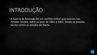 INTRODUÇÃO
A Guerra de Secessão foi um conflito militar que ocorreu nos
Estados Unidos, entre os anos de 1861 e 1865. Sendo os estados
do Sul contra os estados do Norte.
 