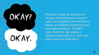  Durante a guerra, quando as
tropas voltavam para o quartel
após uma batalha sem nenhuma
baixa, os soldados escreviam em
uma placa imensa: “0 killed”
(zero mortos). Daí surgiu a
famosa expressão o.k., que quer
dizer que está tudo bem.
 