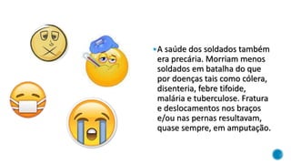 A saúde dos soldados também
era precária. Morriam menos
soldados em batalha do que
por doenças tais como cólera,
disenteria, febre tifoide,
malária e tuberculose. Fratura
e deslocamentos nos braços
e/ou nas pernas resultavam,
quase sempre, em amputação.
 