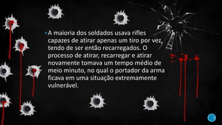A maioria dos soldados usava rifles
capazes de atirar apenas um tiro por vez,
tendo de ser então recarregados. O
processo de atirar, recarregar e atirar
novamente tomava um tempo médio de
meio minuto, no qual o portador da arma
ficava em uma situação extremamente
vulnerável.
 