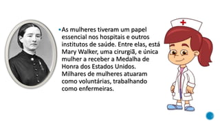 As mulheres tiveram um papel
essencial nos hospitais e outros
institutos de saúde. Entre elas, está
Mary Walker, uma cirurgiã, e única
mulher a receber a Medalha de
Honra dos Estados Unidos.
Milhares de mulheres atuaram
como voluntárias, trabalhando
como enfermeiras.
 