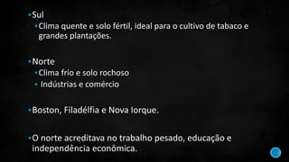 Sul
Clima quente e solo fértil, ideal para o cultivo de tabaco e
grandes plantações.
Norte
Clima frio e solo rochoso
 Indústrias e comércio
Boston, Filadélfia e Nova Iorque.
O norte acreditava no trabalho pesado, educação e
independência econômica.
 