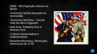 1850 – 60 Imigração intensa no
Norte
 Economia Sulista baseada na
escravidão
 Economia Nortista – Uso da
mão de obra imigrante
Solo livre, Trabalho livre e
Homem livre
 Cultura conservadora e
tradicionalista
Desentendimentos, Revolução
Americana de 1776
 
