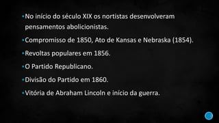 No início do século XIX os nortistas desenvolveram
pensamentos abolicionistas.
Compromisso de 1850, Ato de Kansas e Nebraska (1854).
Revoltas populares em 1856.
O Partido Republicano.
Divisão do Partido em 1860.
Vitória de Abraham Lincoln e início da guerra.
 