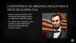 A IMPORTÂNCIA DE ABRAHAM LINCOLN PARA O
INÍCIO DA GUERRA CIVIL
 Abraão Lincoln foi eleito o 16º
Presidente dos Estados Unidos
em 1860 com 1.866.452 votos;
 Os sulistas não o apoiaram, pois
Lincoln era declaradamente
favorável à libertação dos
escravos no sul;
 