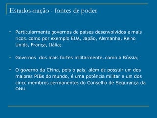 Estados-nação - fontes de poder
 Particularmente governos de países desenvolvidos e mais
ricos, como por exemplo EUA, Japão, Alemanha, Reino
Unido, França, Itália;
 Governos dos mais fortes militarmente, como a Rússia;
 O governo da China, pois o país, além de possuir um dos
maiores PIBs do mundo, é uma potência militar e um dos
cinco membros permanentes do Conselho de Segurança da
ONU.
 