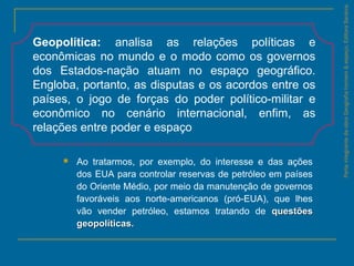  Ao tratarmos, por exemplo, do interesse e das ações
dos EUA para controlar reservas de petróleo em países
do Oriente Médio, por meio da manutenção de governos
favoráveis aos norte-americanos (pró-EUA), que lhes
vão vender petróleo, estamos tratando de questõesquestões
geopolíticas.geopolíticas.
ParteintegrantedaobraGeografiahomem&espaço,EditoraSaraiva.
Geopolítica: analisa as relações políticas e
econômicas no mundo e o modo como os governos
dos Estados-nação atuam no espaço geográfico.
Engloba, portanto, as disputas e os acordos entre os
países, o jogo de forças do poder político-militar e
econômico no cenário internacional, enfim, as
relações entre poder e espaço
 