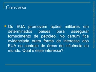 Conversa
 Os EUA promovem ações militares em
determinados países para assegurar
fornecimento de petróleo. No cartum fica
evidenciada outra forma de interesse dos
EUA no controle de áreas de influência no
mundo. Qual é esse interesse?
ParteintegrantedaobraGeografiahomem&espaço,EditoraSaraiva.
 