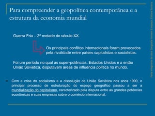 Para compreender a geopolítica contemporânea e a
estrutura da economia mundial
Com a crise do socialismo e a dissolução da União Soviética nos anos 1990, o
principal processo de estruturação do espaço geográfico passou a ser a
mundialização do capitalismo, caracterizado pela disputa entre as grandes potências
econômicas e suas empresas sobre o comércio internacional.
ParteintegrantedaobraGeografiahomem&espaço,EditoraSaraiva.
Guerra Fria – 2ª metade do século XX
Os principais conflitos internacionais foram provocados
pela rivalidade entre países capitalistas e socialistas.
Foi um período no qual as super­potências, Estados Unidos e a então
União Soviética, disputavam áreas de influência política no mundo.
 