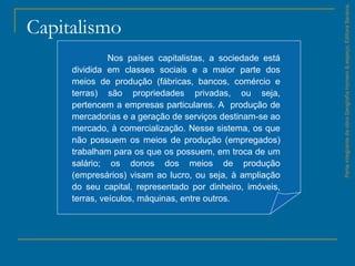 Capitalismo
ParteintegrantedaobraGeografiahomem&espaço,EditoraSaraiva.
Nos países capitalistas, a sociedade está
dividida em classes sociais e a maior parte dos
meios de produção (fábricas, bancos, comércio e
terras) são propriedades privadas, ou seja,
pertencem a empresas particulares. A produção de
mercadorias e a geração de serviços destinam­se ao
mercado, à comercialização. Nesse sistema, os que
não possuem os meios de produção (empregados)
trabalham para os que os possuem, em troca de um
salário; os donos dos meios de produção
(empresários) visam ao lucro, ou seja, à ampliação
do seu capital, representado por dinheiro, imóveis,
terras, veículos, máquinas, entre outros.
 