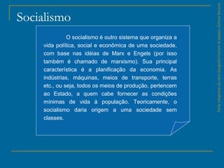 Socialismo
ParteintegrantedaobraGeografiahomem&espaço,EditoraSaraiva.
O socialismo é outro sistema que organiza a
vida política, social e econômica de uma sociedade,
com base nas idéias de Marx e Engels (por isso
também é chamado de marxismo). Sua principal
característica é a planificação da economia. As
indústrias, máquinas, meios de transporte, terras
etc., ou seja, todos os meios de produção, pertencem
ao Estado, a quem cabe fornecer as condições
mínimas de vida à população. Teoricamente, o
socialismo daria origem a uma sociedade sem
classes.
 