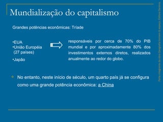 Mundialização do capitalismo
 No entanto, neste início de século, um quarto país já se configura
como uma grande potência econômica: a China
ParteintegrantedaobraGeografiahomem&espaço,EditoraSaraiva.
Grandes potências econômicas: Tríade
•EUA
•União Européia
(27 países)
•Japão
responsáveis por cerca de 70% do PIB
mundial e por aproximadamente 80% dos
investimentos externos diretos, realizados
anualmente ao redor do globo.
 
