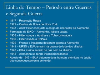 Linha do Tempo – Período entre Guerras
e Segunda Guerra
 1917 – Revolução Russa
 1929 – Quebra da Bolsa de Nova York
 1933 – Adolf Hitler conquista o cargo de chanceler da Alemanha
 Formação do EIXO – Alemanha, Itália e Japão.
 1938 – Hitler ocupa a Áustria e a Tchecoslováquia
 1939 – Hitler invade a Polônia
 1939 – França e Inglaterra declaram guerra à Alemanha
 1941 – URSS e EUA entram na guerra do lado dos aliados.
 1943 – Itália assina acordo de paz com os aliados.
 1945 – Alemanha se rende incondicionalmente
 Agosto de 1945 – EUA detonam duas bombas atômicas no Japão
que consequentemente se rende.
ParteintegrantedaobraGeografiahomem&espaço,EditoraSaraiva.
 