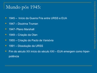 Mundo pós 1945:
 1945 – Início da Guerra Fria entre URSS e EUA
 1947 – Doutrina Truman
 1947- Plano Marshall
 1949 – Criação da Otan
 1955 – Criação do Pacto de Varsóvia
 1991 – Dissolução da URSS
 Fim do século XX início do século XXI – EUA emergem como hiper-
potência
ParteintegrantedaobraGeografiahomem&espaço,EditoraSaraiva.
 