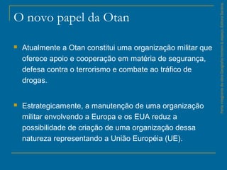 O novo papel da Otan
 Atualmente a Otan constitui uma organização militar que
oferece apoio e cooperação em matéria de segurança,
defesa contra o terrorismo e combate ao tráfico de
drogas.
 Estrategicamente, a manutenção de uma organização
militar envolvendo a Europa e os EUA reduz a
possibilidade de criação de uma organização dessa
natureza representando a União Européia (UE).
ParteintegrantedaobraGeografiahomem&espaço,EditoraSaraiva.
 